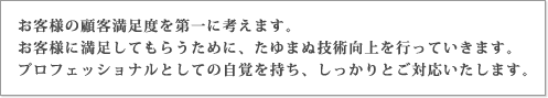 お客様の顧客満足度を第一に考えます。お客様に満足してもらうために、たゆまぬ技術向上を行っていきます。プロフェッショナルとしての自覚を持ち、しっかりとご対応いたします。